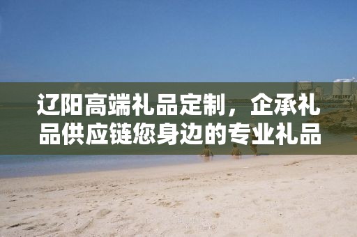 辽阳高端礼品定制，企承礼品供应链您身边的专业礼品定制公司