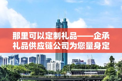 那里可以定制礼品——企承礼品供应链公司为您量身定制专属礼品